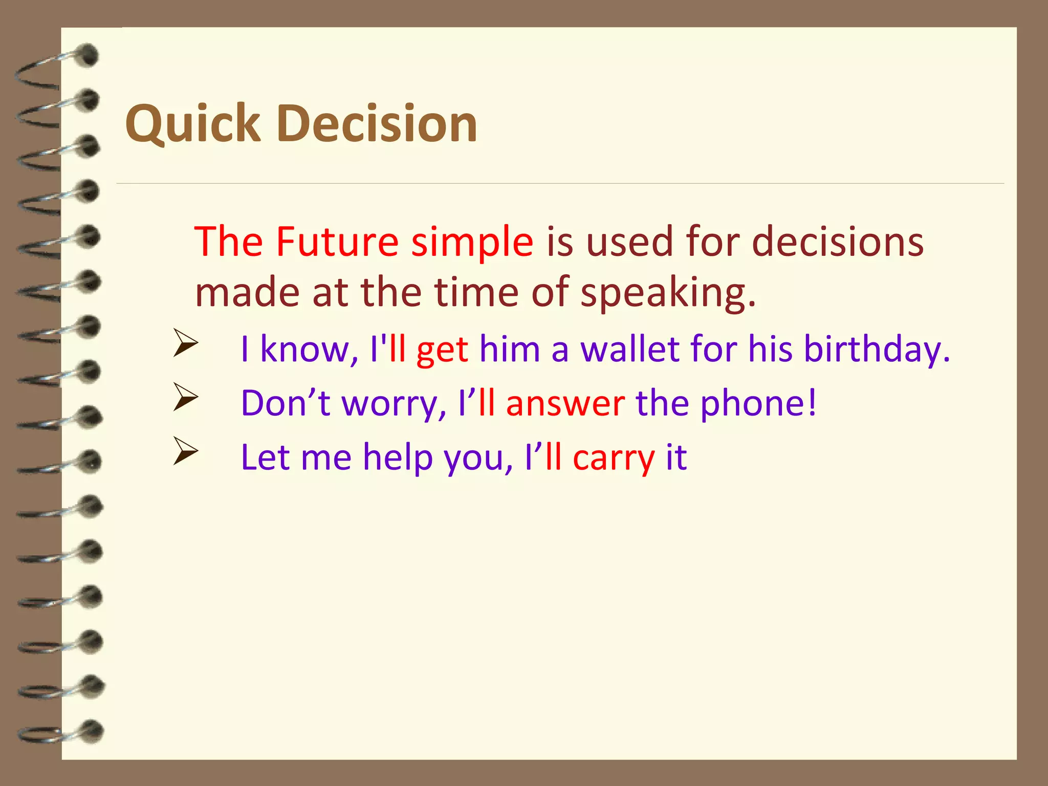 Quick Decision
The Future simple is used for decisions
made at the time of speaking.
 I know, I'll get him a wallet for his birthday.
 Don’t worry, I’ll answer the phone!
 Let me help you, I’ll carry it
 