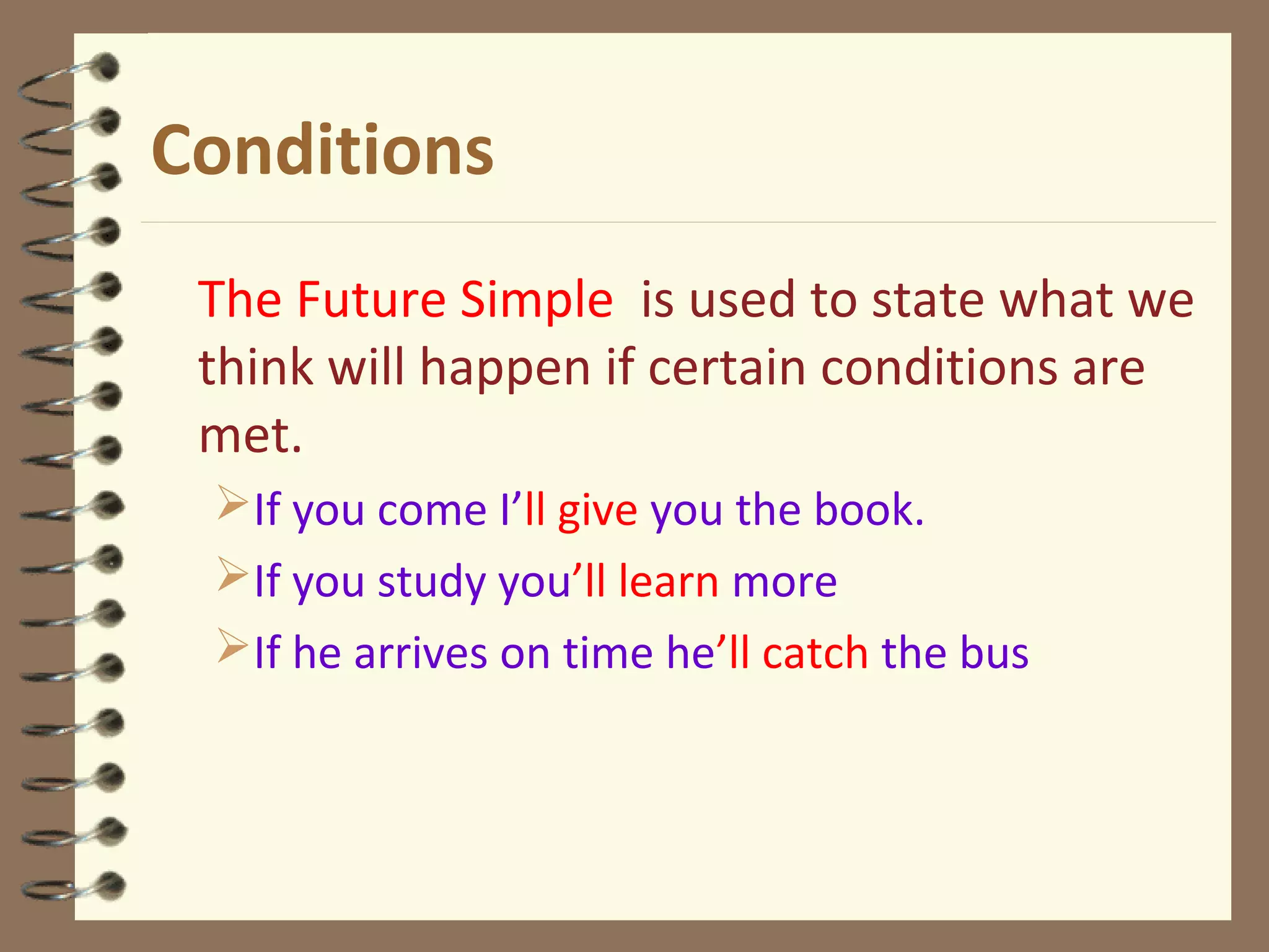Conditions
The Future Simple is used to state what we
think will happen if certain conditions are
met.
If you come I’ll give you the book.
If you study you’ll learn more
If he arrives on time he’ll catch the bus
 