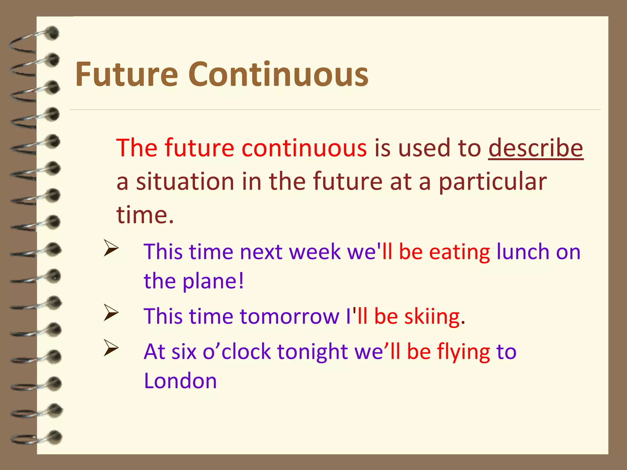 Future Continuous
The future continuous is used to describe
a situation in the future at a particular
time.
 This time next week we'll be eating lunch on
the plane!
 This time tomorrow I'll be skiing.
 At six o’clock tonight we’ll be flying to
London
 