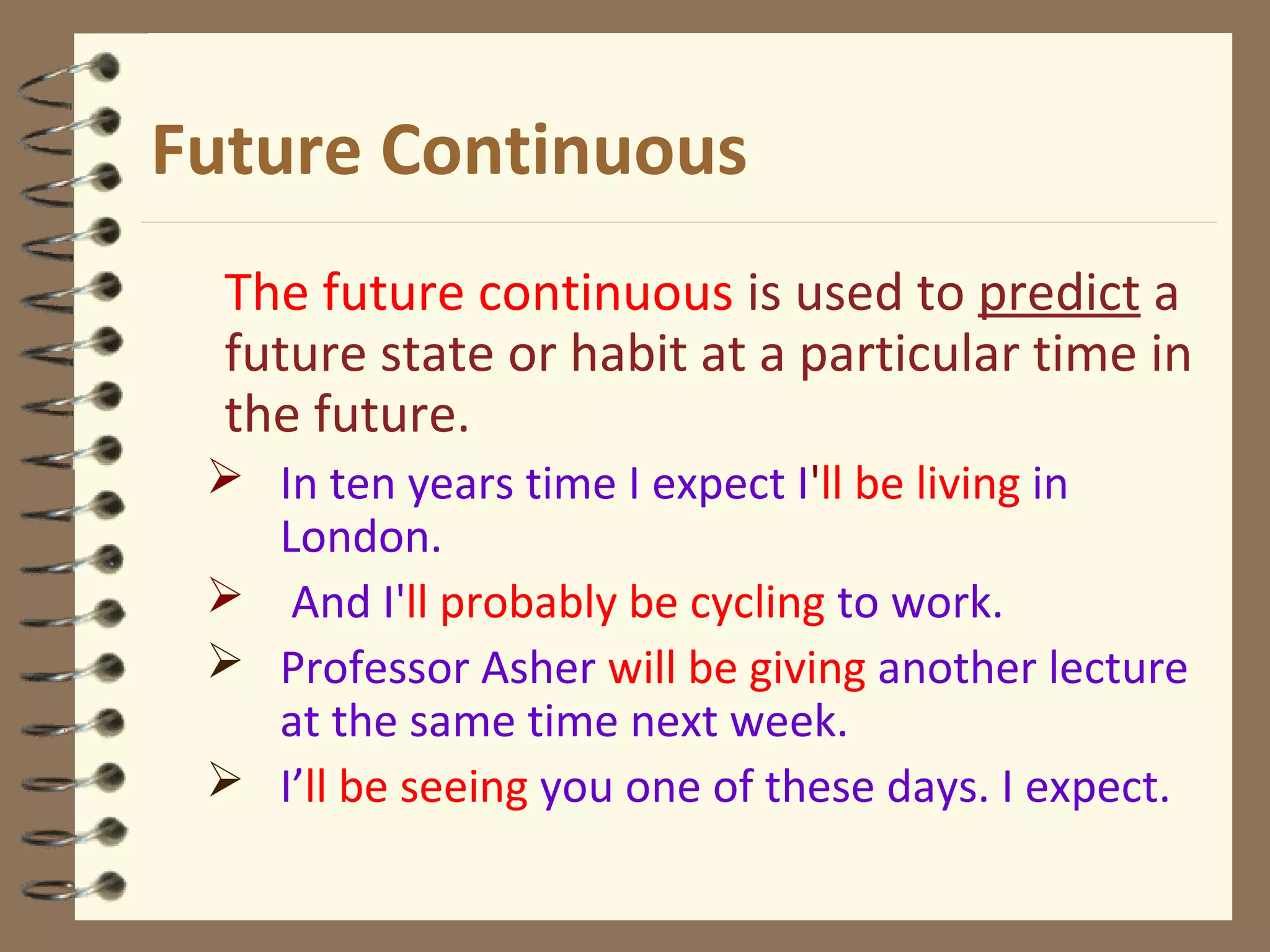 Future Continuous
The future continuous is used to predict a
future state or habit at a particular time in
the future.
 In ten years time I expect I'll be living in
London.
 And I'll probably be cycling to work.
 Professor Asher will be giving another lecture
at the same time next week.
 I’ll be seeing you one of these days. I expect.
 