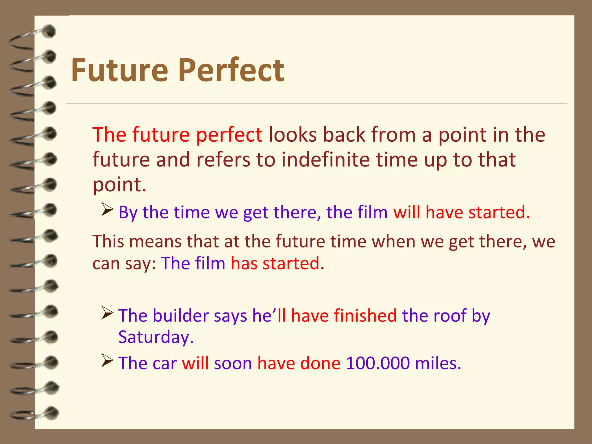 Future Perfect
The future perfect looks back from a point in the
future and refers to indefinite time up to that
point.
By the time we get there, the film will have started.
This means that at the future time when we get there, we
can say: The film has started.
The builder says he’ll have finished the roof by
Saturday.
The car will soon have done 100.000 miles.
 