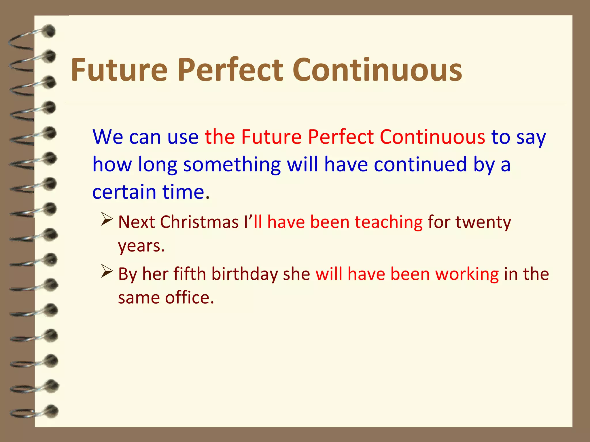 Future Perfect Continuous
We can use the Future Perfect Continuous to say
how long something will have continued by a
certain time.
Next Christmas I’ll have been teaching for twenty
years.
By her fifth birthday she will have been working in the
same office.
 