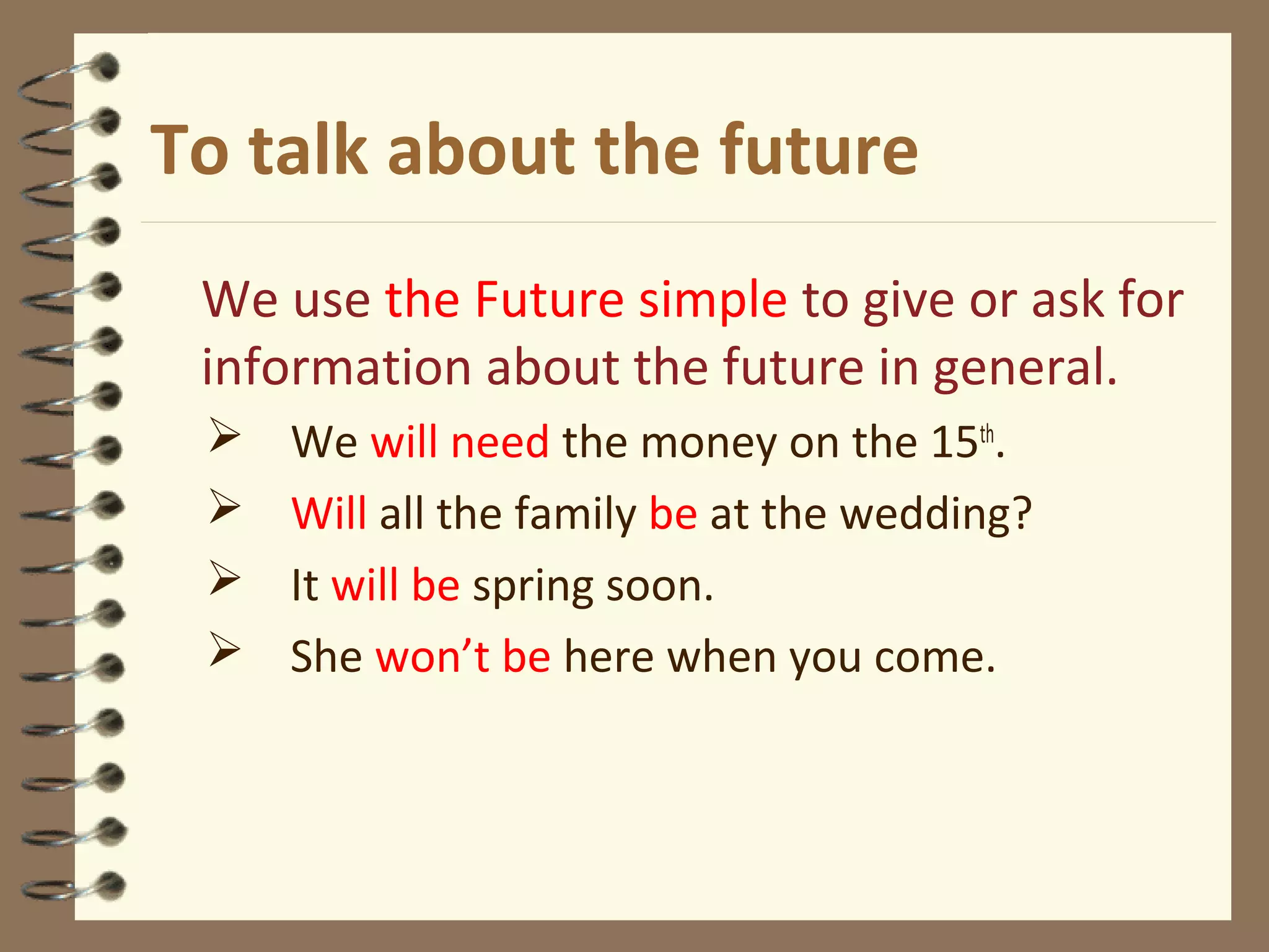 To talk about the future
We use the Future simple to give or ask for
information about the future in general.
 We will need the money on the 15th
.
 Will all the family be at the wedding?
 It will be spring soon.
 She won’t be here when you come.
 
