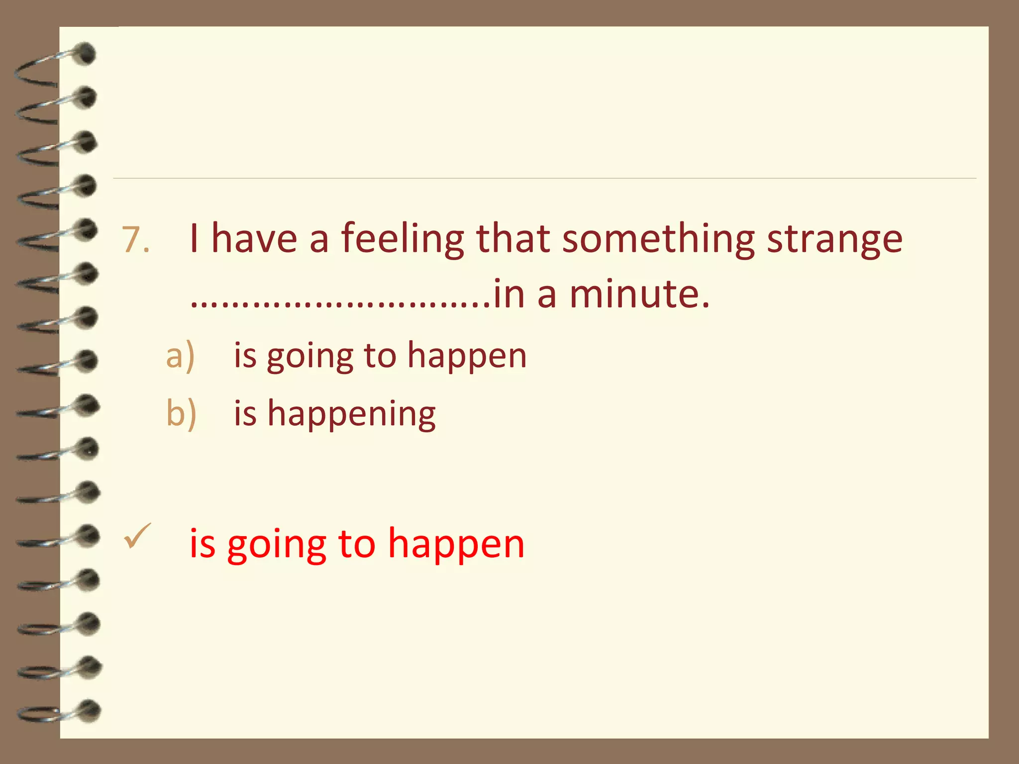 7. I have a feeling that something strange
………………………..in a minute.
a) is going to happen
b) is happening
 is going to happen
 