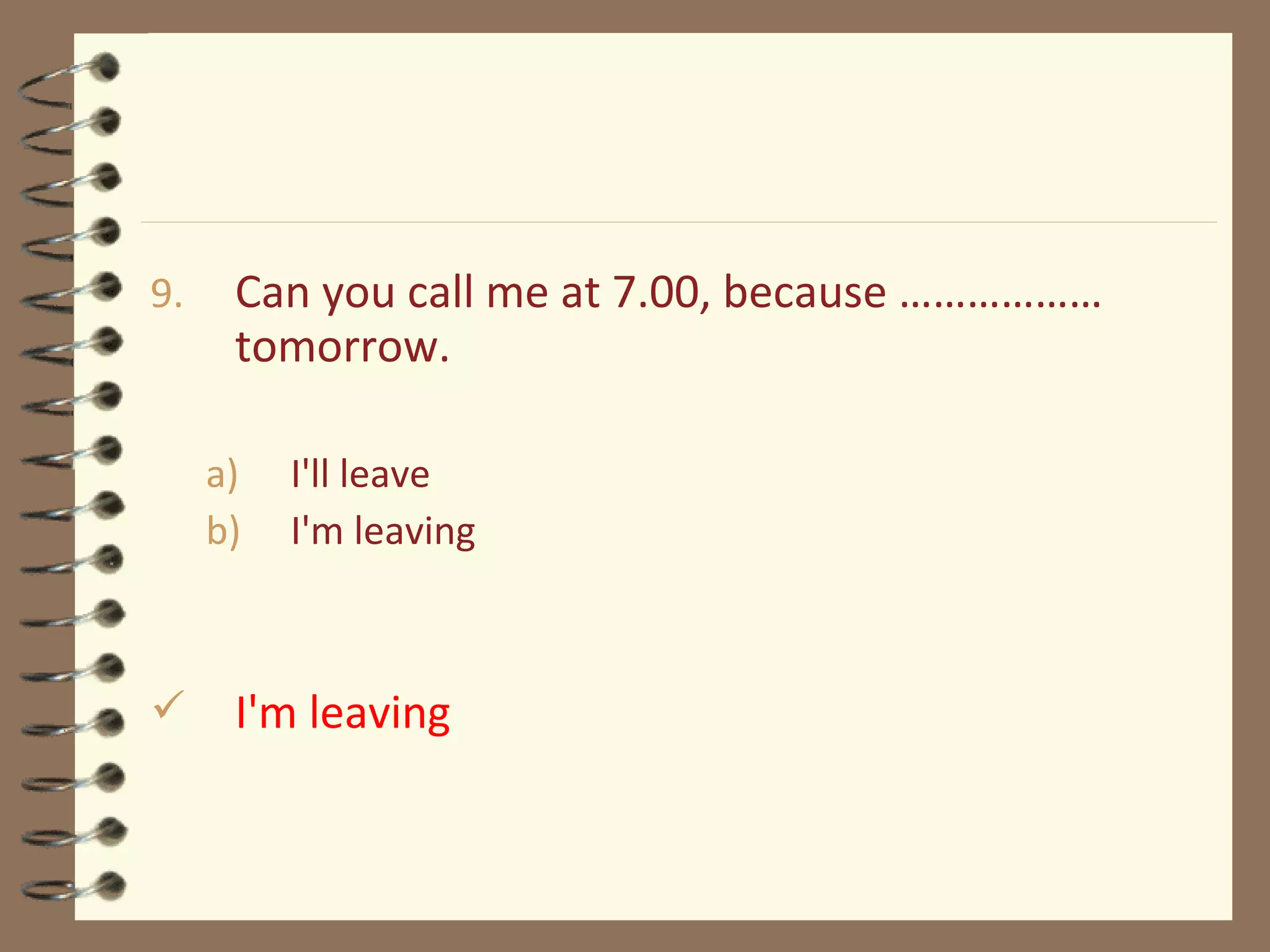 9. Can you call me at 7.00, because ………………
tomorrow.
a) I'll leave
b) I'm leaving
 I'm leaving
 