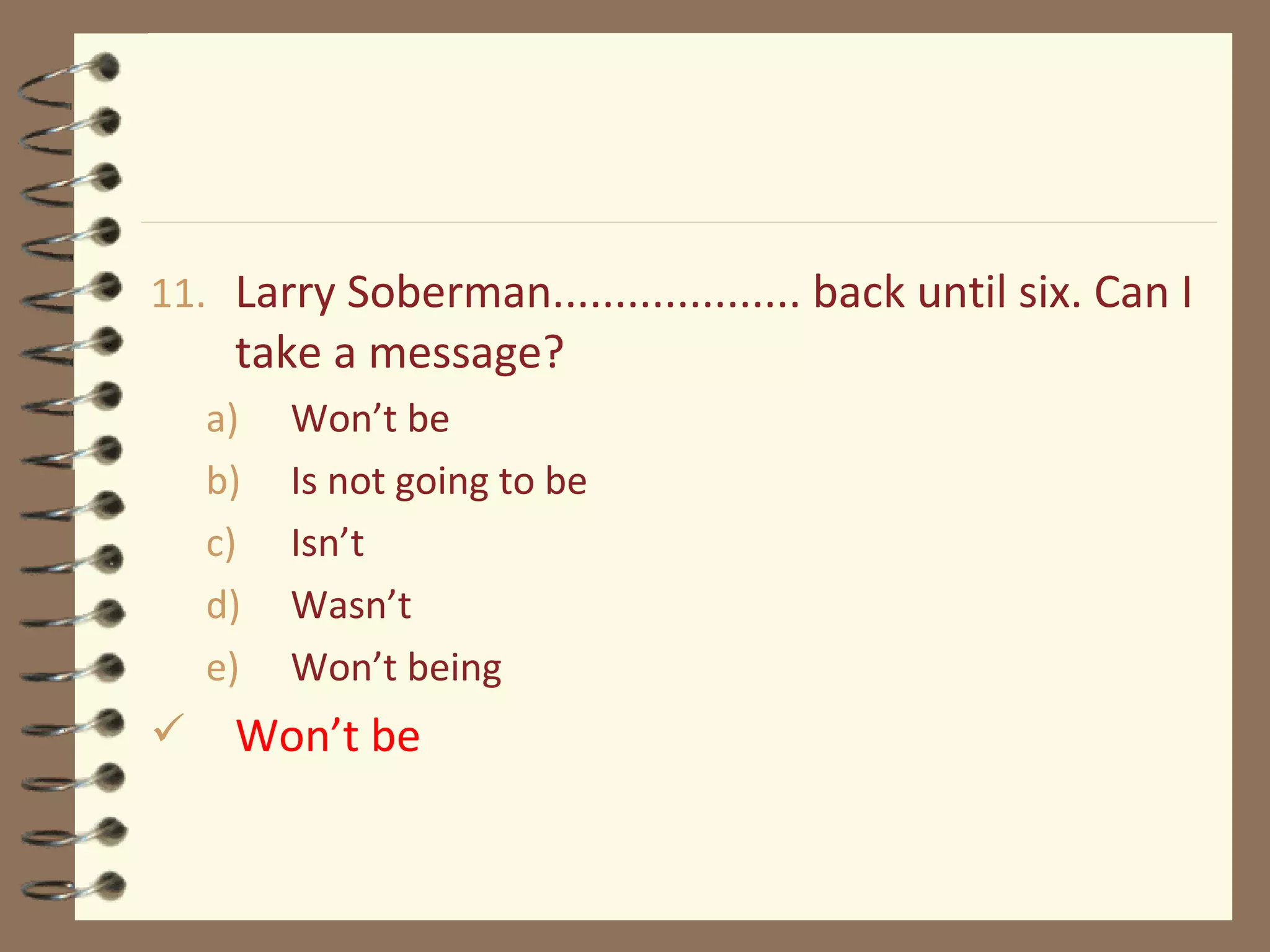 11. Larry Soberman.................... back until six. Can I
take a message?
a) Won’t be
b) Is not going to be
c) Isn’t
d) Wasn’t
e) Won’t being
 Won’t be
 