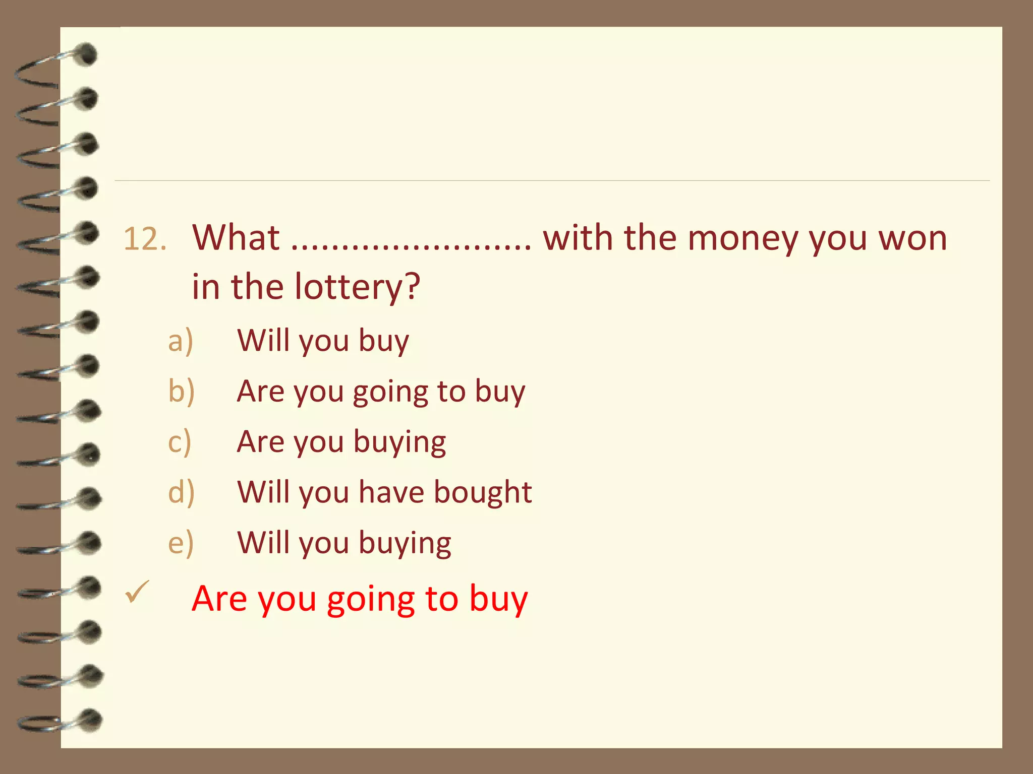 12. What ........................ with the money you won
in the lottery?
a) Will you buy
b) Are you going to buy
c) Are you buying
d) Will you have bought
e) Will you buying
 Are you going to buy
 
