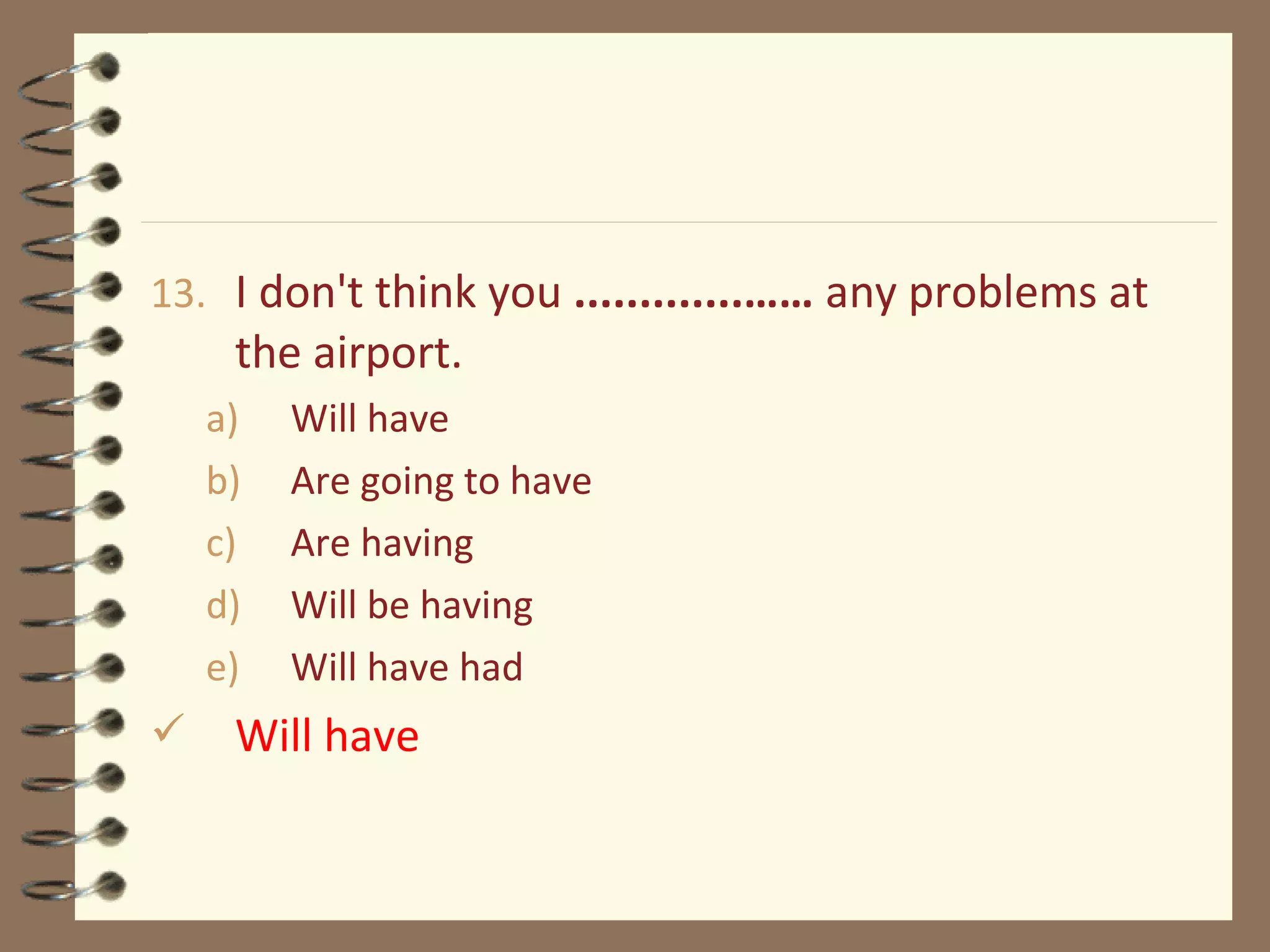 13. I don't think you .............…… any problems at
the airport.
a) Will have
b) Are going to have
c) Are having
d) Will be having
e) Will have had
 Will have
 