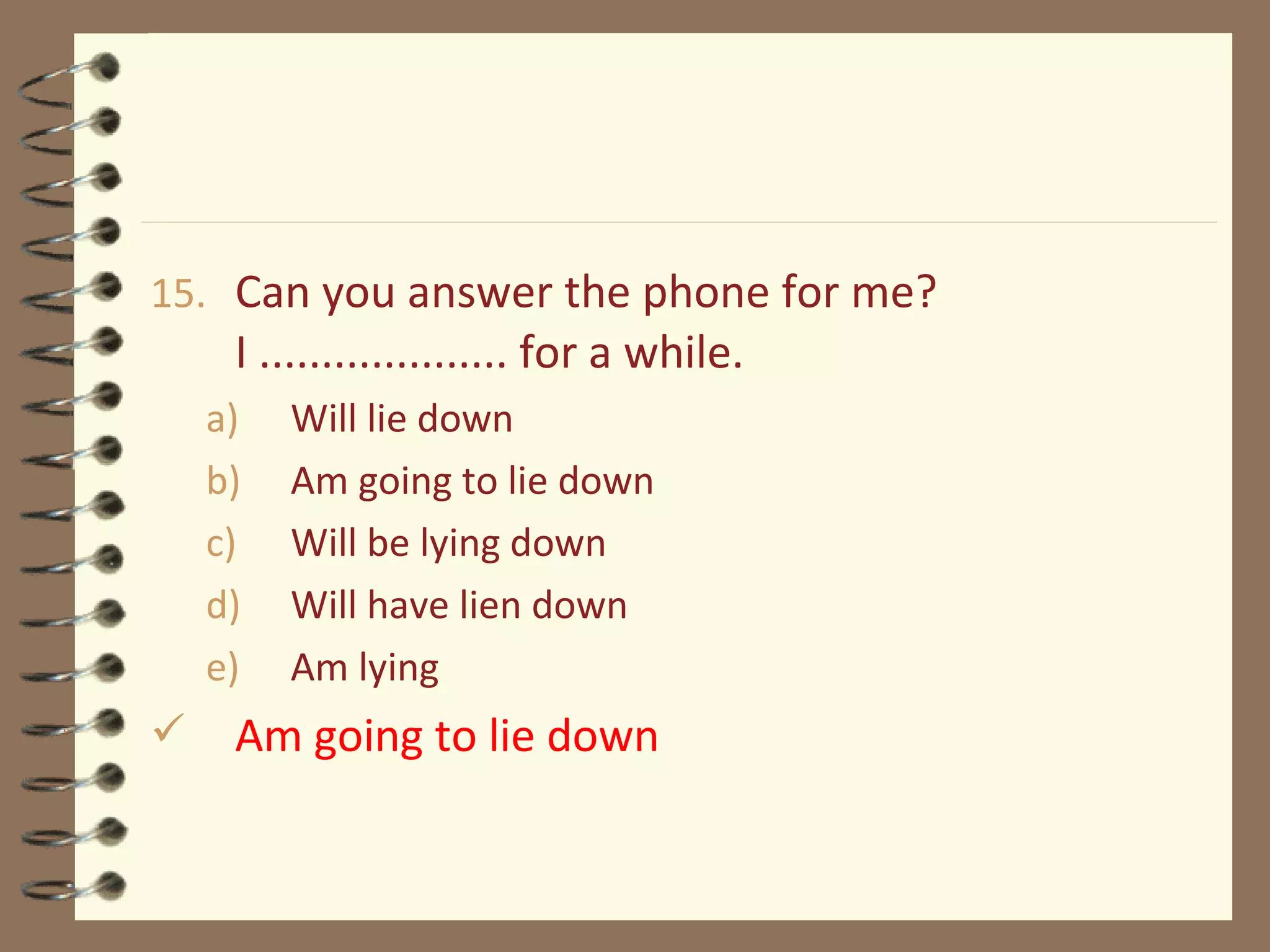 15. Can you answer the phone for me?
I .................... for a while.
a) Will lie down
b) Am going to lie down
c) Will be lying down
d) Will have lien down
e) Am lying
 Am going to lie down
 