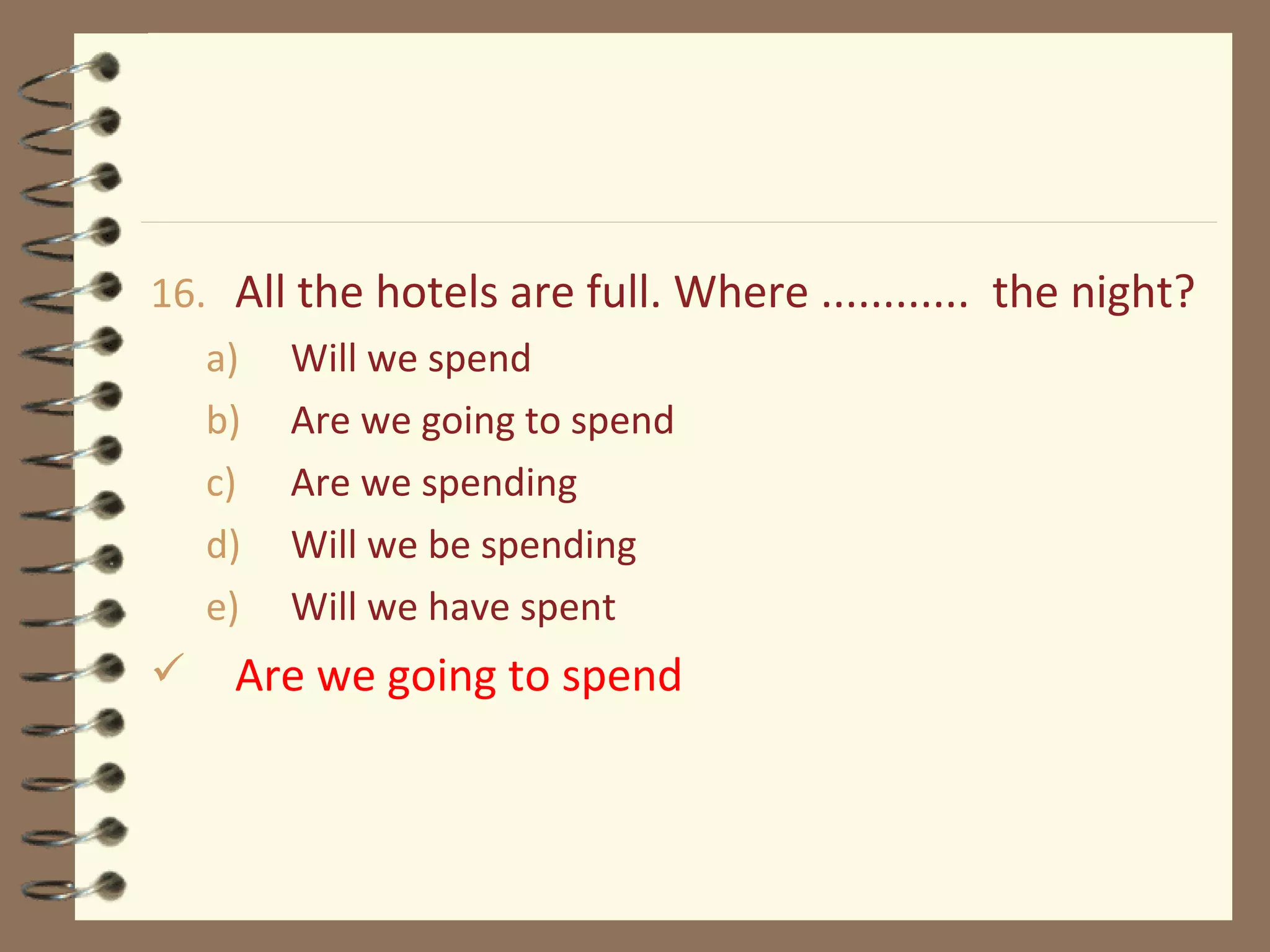 16. All the hotels are full. Where ............ the night?
a) Will we spend
b) Are we going to spend
c) Are we spending
d) Will we be spending
e) Will we have spent
 Are we going to spend
 