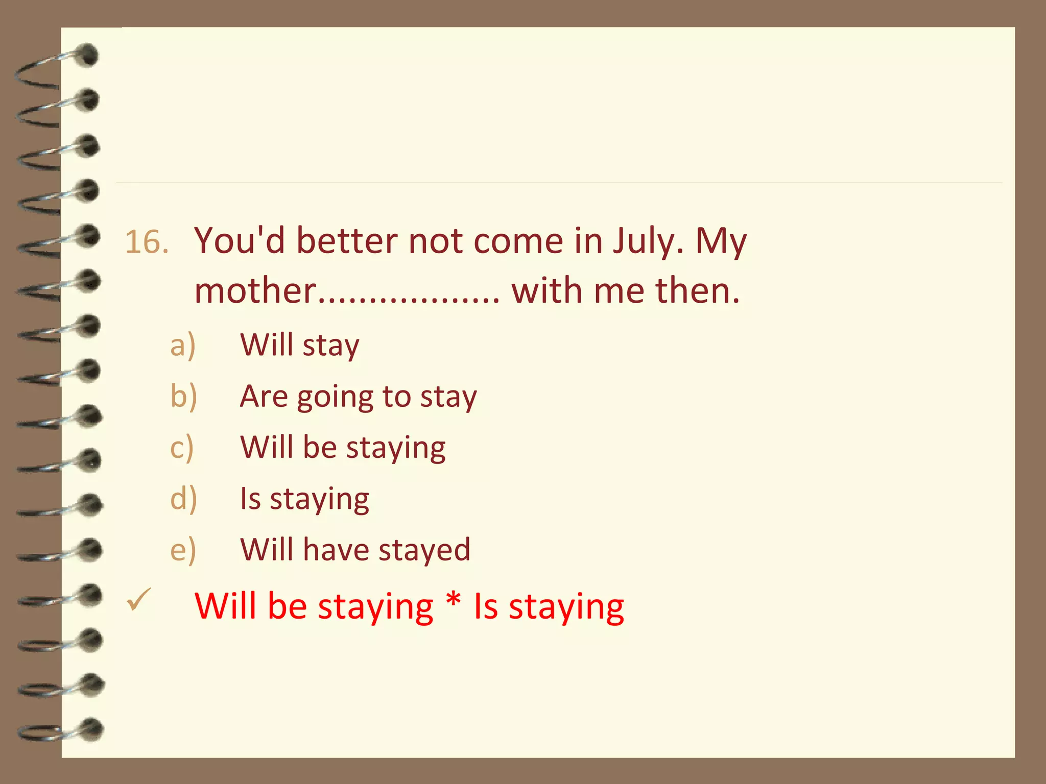 16. You'd better not come in July. My
mother.................. with me then.
a) Will stay
b) Are going to stay
c) Will be staying
d) Is staying
e) Will have stayed
 Will be staying * Is staying
 