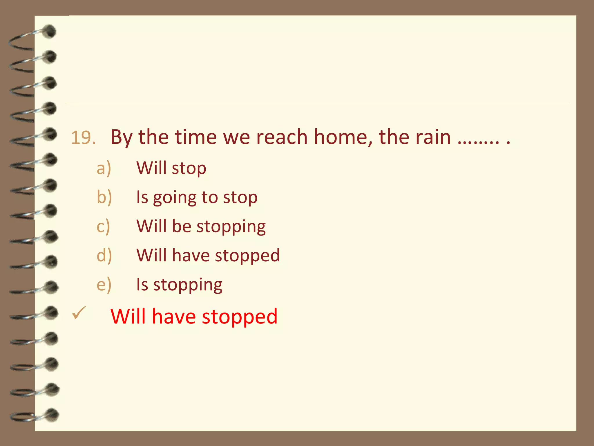 19. By the time we reach home, the rain …….. .
a) Will stop
b) Is going to stop
c) Will be stopping
d) Will have stopped
e) Is stopping
 Will have stopped
 