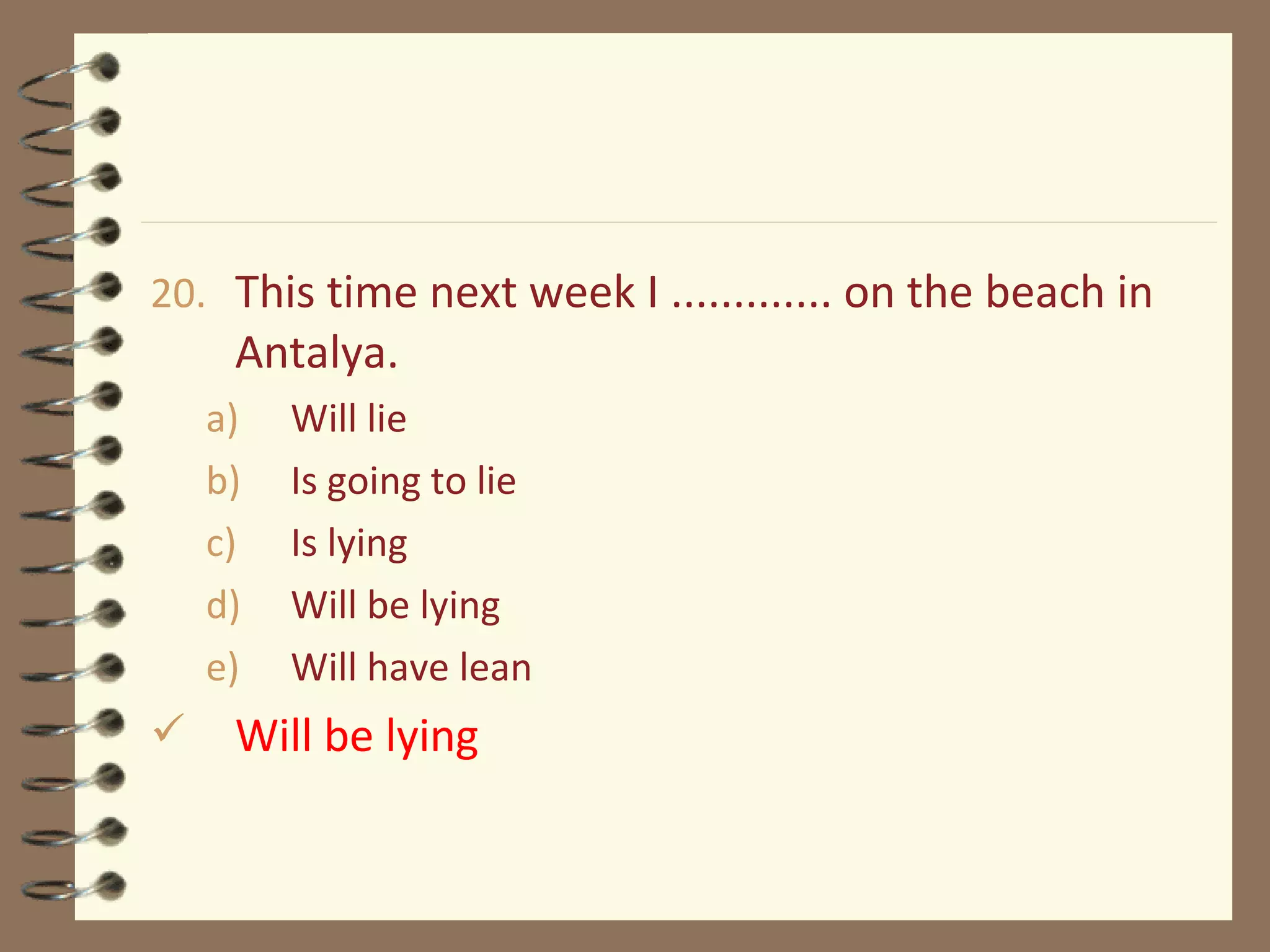 20. This time next week I ............. on the beach in
Antalya.
a) Will lie
b) Is going to lie
c) Is lying
d) Will be lying
e) Will have lean
 Will be lying
 