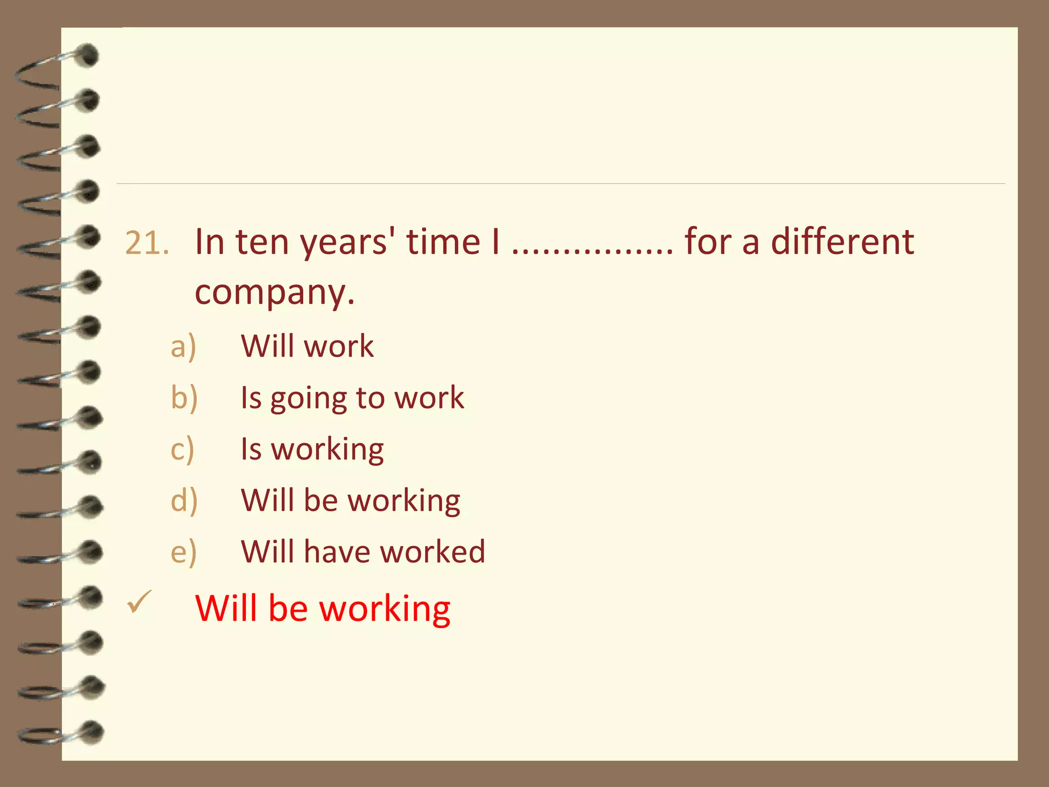 21. In ten years' time I ................ for a different
company.
a) Will work
b) Is going to work
c) Is working
d) Will be working
e) Will have worked
 Will be working
 