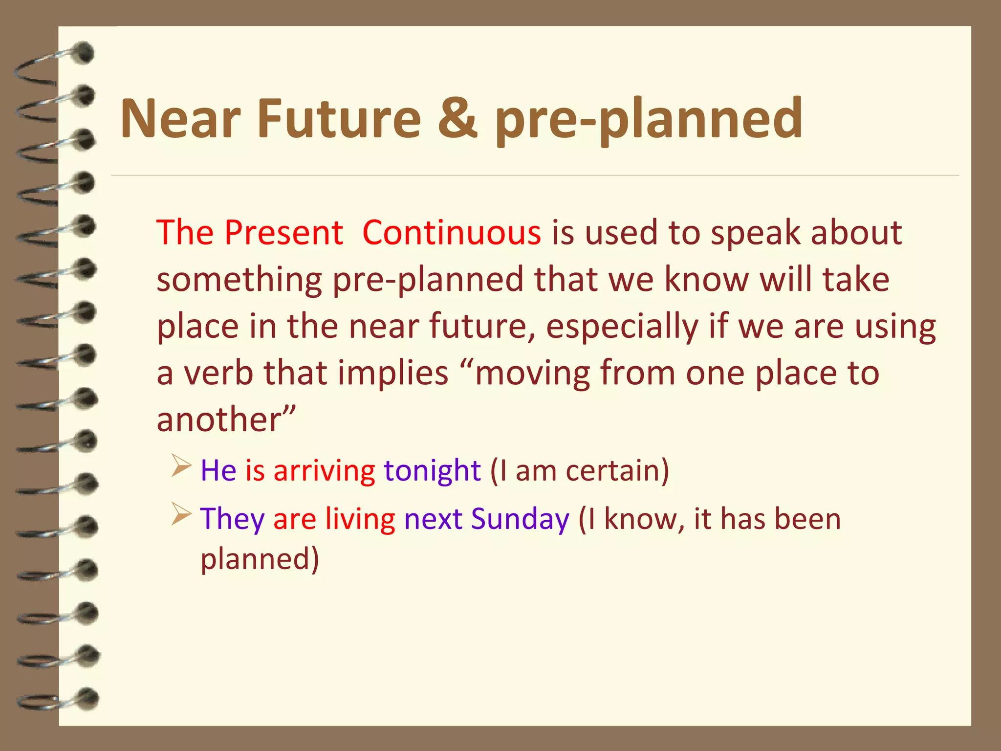 Near Future & pre-planned
The Present Continuous is used to speak about
something pre-planned that we know will take
place in the near future, especially if we are using
a verb that implies “moving from one place to
another”
He is arriving tonight (I am certain)
They are living next Sunday (I know, it has been
planned)
 