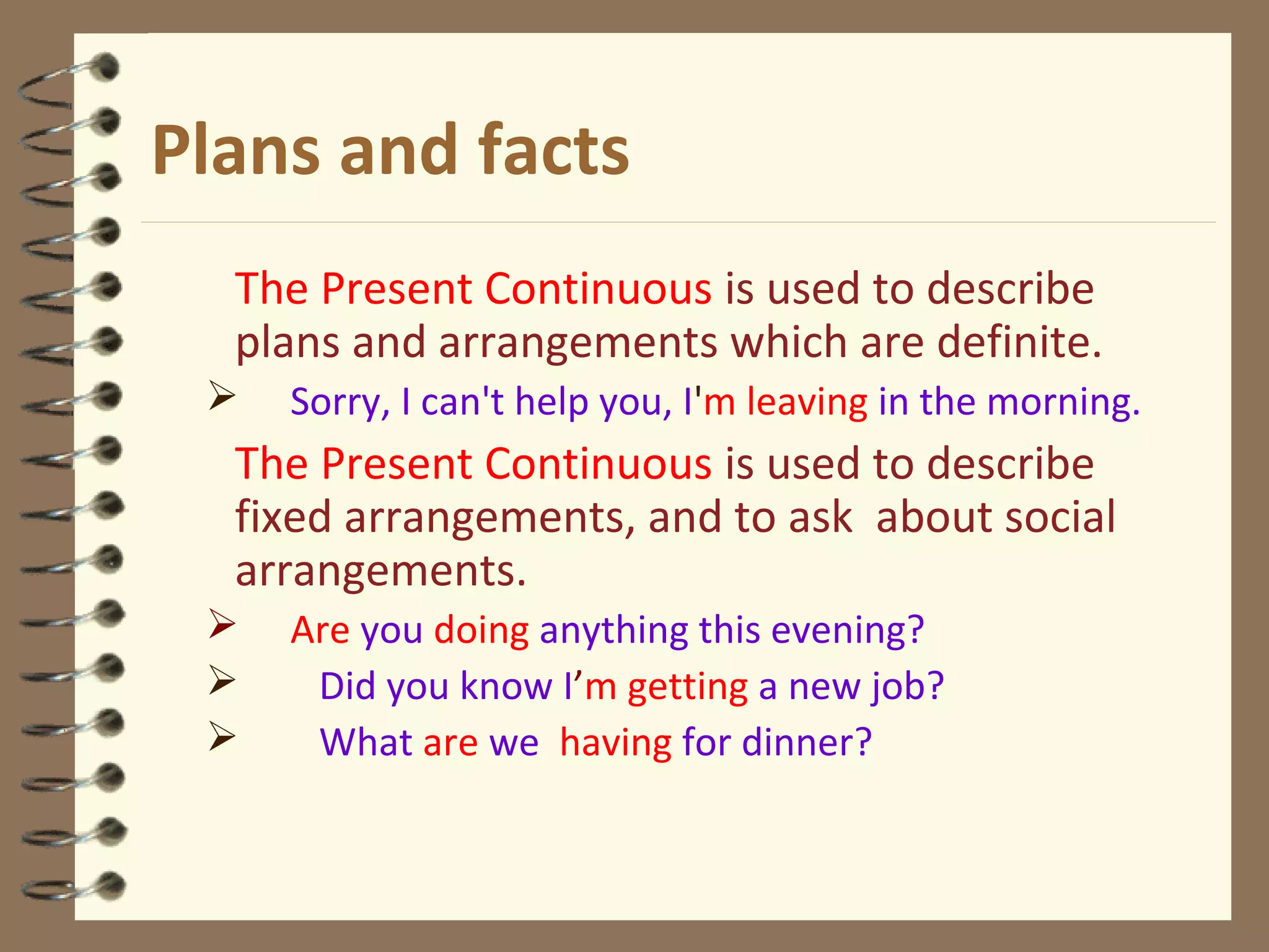 Plans and facts
The Present Continuous is used to describe
plans and arrangements which are definite.
 Sorry, I can't help you, I'm leaving in the morning.
The Present Continuous is used to describe
fixed arrangements, and to ask about social
arrangements.
 Are you doing anything this evening?
 Did you know I’m getting a new job?
 What are we having for dinner?
 