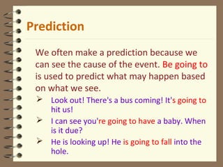 We often make a prediction because we
can see the cause of the event. Be going to
is used to predict what may happen based
on what we see.
 Look out! There's a bus coming! It's going to
hit us!
 I can see you're going to have a baby. When
is it due?
 He is looking up! He is going to fall into the
hole.
Prediction
 