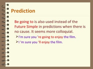 Be going to is also used instead of the
Future Simple in predictions when there is
no cause. It seems more colloquial.
I'm sure you 're going to enjoy the film.
I 'm sure you ‘ll enjoy the film.
Prediction
 