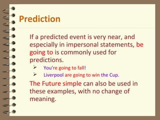 If a predicted event is very near, and
especially in impersonal statements, be
going to is commonly used for
predictions.
 You're going to fall!
 Liverpool are going to win the Cup.
The Future simple can also be used in
these examples, with no change of
meaning.
Prediction
 