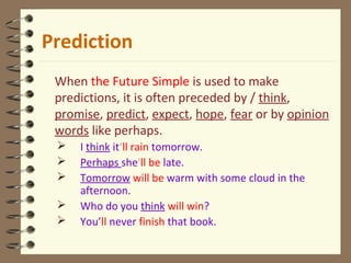 Prediction
When the Future Simple is used to make
predictions, it is often preceded by / think,
promise, predict, expect, hope, fear or by opinion
words like perhaps.
 I think it‘ll rain tomorrow.
 Perhaps she'll be late.
 Tomorrow will be warm with some cloud in the
afternoon.
 Who do you think will win?
 You’ll never finish that book.
 