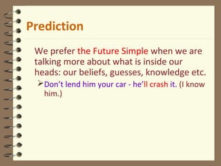 Prediction
We prefer the Future Simple when we are
talking more about what is inside our
heads: our beliefs, guesses, knowledge etc.
Don’t lend him your car - he’ll crash it. (I know
him.)
 