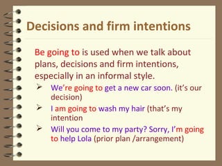 Decisions and firm intentions
Be going to is used when we talk about
plans, decisions and firm intentions,
especially in an informal style.
 We’re going to get a new car soon. (it’s our
decision)
 I am going to wash my hair (that’s my
intention
 Will you come to my party? Sorry, I’m going
to help Lola (prior plan /arrangement)
 