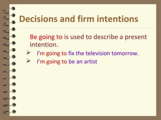 Decisions and firm intentions
Be going to is used to describe a present
intention.
 I'm going to fix the television tomorrow.
 I’m going to be an artist
 