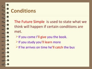 Conditions
The Future Simple is used to state what we
think will happen if certain conditions are
met.
If you come I’ll give you the book.
If you study you’ll learn more
If he arrives on time he’ll catch the bus
 