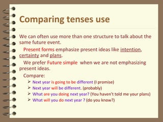 Comparing tenses use
We can often use more than one structure to talk about the
same future event.
Present forms emphasize present ideas like intention,
certainty and plans.
We prefer Future simple when we are not emphasizing
present ideas.
Compare:
 Next year is going to be different (I promise)
 Next year will be different. (probably)
 What are you doing next year? (You haven’t told me your plans)
 What will you do next year ? (do you know?)
 