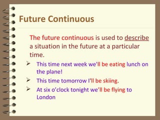 Future Continuous
The future continuous is used to describe
a situation in the future at a particular
time.
 This time next week we'll be eating lunch on
the plane!
 This time tomorrow I'll be skiing.
 At six o’clock tonight we’ll be flying to
London
 