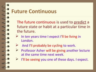 Future Continuous
The future continuous is used to predict a
future state or habit at a particular time in
the future.
 In ten years time I expect I'll be living in
London.
 And I'll probably be cycling to work.
 Professor Asher will be giving another lecture
at the same time next week.
 I’ll be seeing you one of these days. I expect.
 