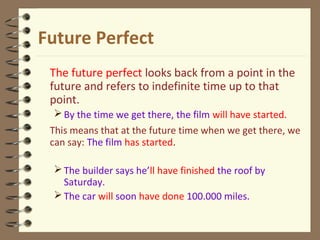 Future Perfect
The future perfect looks back from a point in the
future and refers to indefinite time up to that
point.
By the time we get there, the film will have started.
This means that at the future time when we get there, we
can say: The film has started.
The builder says he’ll have finished the roof by
Saturday.
The car will soon have done 100.000 miles.
 