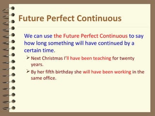 Future Perfect Continuous
We can use the Future Perfect Continuous to say
how long something will have continued by a
certain time.
Next Christmas I’ll have been teaching for twenty
years.
By her fifth birthday she will have been working in the
same office.
 