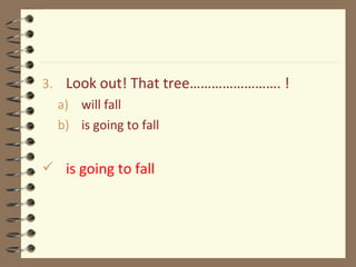 3. Look out! That tree……………………. !
a) will fall
b) is going to fall
 is going to fall
 