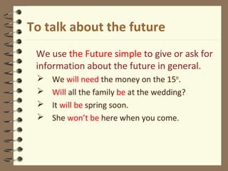 To talk about the future
We use the Future simple to give or ask for
information about the future in general.
 We will need the money on the 15th
.
 Will all the family be at the wedding?
 It will be spring soon.
 She won’t be here when you come.
 