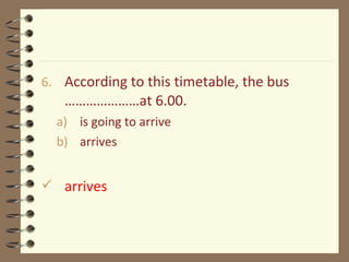 6. According to this timetable, the bus
…………………at 6.00.
a) is going to arrive
b) arrives
 arrives
 