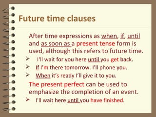 Future time clauses
After time expressions as when, if, until
and as soon as a present tense form is
used, although this refers to future time.
 I‘ll wait for you here until you get back.
 If I’m there tomorrow. I’ll phone you.
 When it’s ready I’ll give it to you.
The present perfect can be used to
emphasize the completion of an event.
 I'll wait here until you have finished.
 