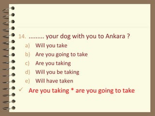 14. ......... your dog with you to Ankara ?
a) Will you take
b) Are you going to take
c) Are you taking
d) Will you be taking
e) Will have taken
 Are you taking * are you going to take
 