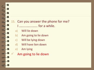 15. Can you answer the phone for me?
I .................... for a while.
a) Will lie down
b) Am going to lie down
c) Will be lying down
d) Will have lien down
e) Am lying
 Am going to lie down
 