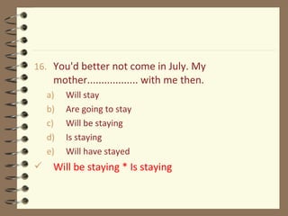16. You'd better not come in July. My
mother.................. with me then.
a) Will stay
b) Are going to stay
c) Will be staying
d) Is staying
e) Will have stayed
 Will be staying * Is staying
 