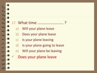 17. What time ........................ ?
a) Will your plane leave
b) Does your plane leave
c) Is your plane leaving
d) Is your plane going to leave
e) Will your plane be leaving
 Does your plane leave
 