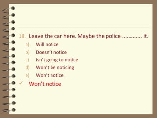 18. Leave the car here. Maybe the police ............. it.
a) Will notice
b) Doesn’t notice
c) Isn’t going to notice
d) Won’t be noticing
e) Won’t notice
 Won’t notice
 