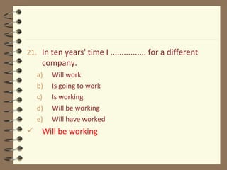 21. In ten years' time I ................ for a different
company.
a) Will work
b) Is going to work
c) Is working
d) Will be working
e) Will have worked
 Will be working
 