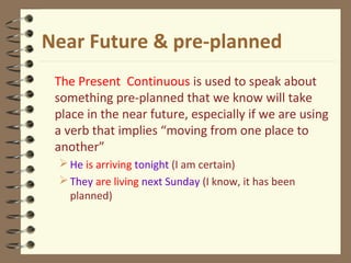 Near Future & pre-planned
The Present Continuous is used to speak about
something pre-planned that we know will take
place in the near future, especially if we are using
a verb that implies “moving from one place to
another”
He is arriving tonight (I am certain)
They are living next Sunday (I know, it has been
planned)
 