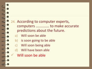 24. According to computer experts,
computers ............. to make accurate
predictions about the future.
a) Will soon be able
b) is soon going to be able
c) Will soon being able
d) Will have been able
 Will soon be able
 