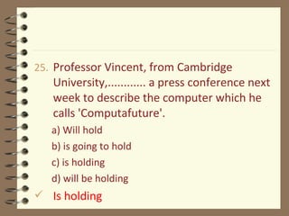 25. Professor Vincent, from Cambridge
University,............ a press conference next
week to describe the computer which he
calls 'Computafuture'.
a) Will hold
b) is going to hold
c) is holding
d) will be holding
 Is holding
 