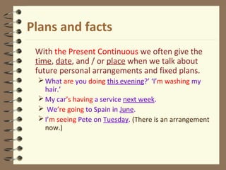Plans and facts
With the Present Continuous we often give the
time, date, and / or place when we talk about
future personal arrangements and fixed plans.
What are you doing this evening?’ ‘I’m washing my
hair.’
My car’s having a service next week.
 We’re going to Spain in June.
I’m seeing Pete on Tuesday. (There is an arrangement
now.)
 