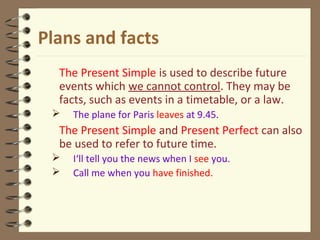 Plans and facts
The Present Simple is used to describe future
events which we cannot control. They may be
facts, such as events in a timetable, or a law.
 The plane for Paris leaves at 9.45.
The Present Simple and Present Perfect can also
be used to refer to future time.
 I‘ll tell you the news when I see you.
 Call me when you have finished.
 