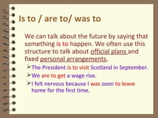 Is to / are to/ was to
We can talk about the future by saying that
something is to happen. We often use this
structure to talk about official plans and
fixed personal arrangements.
The President is to visit Scotland in September.
We are to get a wage rise.
I felt nervous because I was soon to leave
home for the first time.
 