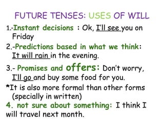FUTURE TENSES: USES OF WILL
1.-Instant decisions : Ok, I’ll see you on
Friday
2.-Predictions based in what we think:
It will rain in the evening.
3.- Promises and offers: Don’t worry,
I’ll go and buy some food for you.
*It is also more formal than other forms
(specially in written)
4. not sure about something: I think I
will travel next month.
 
